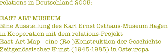 relations in Deutschland 2005: EAST ART MUSEUM - Eine Ausstellung des Karl Ernst Osthaus-Museum Hagen in Kooperation mit dem relations-Projekt East Art Map - eine (Re-)Konstruktion der Geschichte Zeitgenössischer Kunst (1945-1985) in Osteuropa
