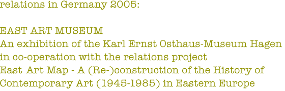 relations in Germany 2005: EAST ART MUSEUM - An exhibition of the Karl Ernst Osthaus-Museum Hagen in co-operation with the relations project East Art Map - A (Re-)construction of the History of Contemporary Art (1945-1985) in Eastern Europe